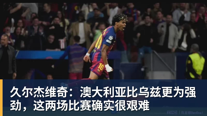 久尔杰维奇：澳大利亚比乌兹更为强劲，这两场比赛确实很艰难