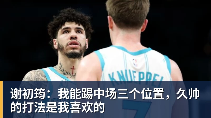 谢初筠：我能踢中场三个位置，久帅的打法是我喜欢的