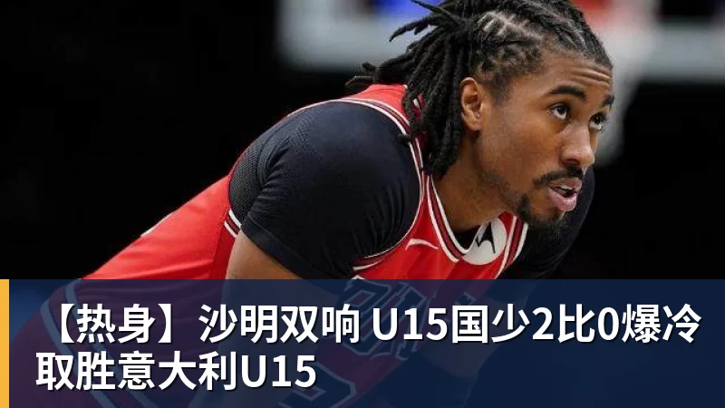 【热身】沙明双响 U15国少2比0爆冷取胜意大利U15