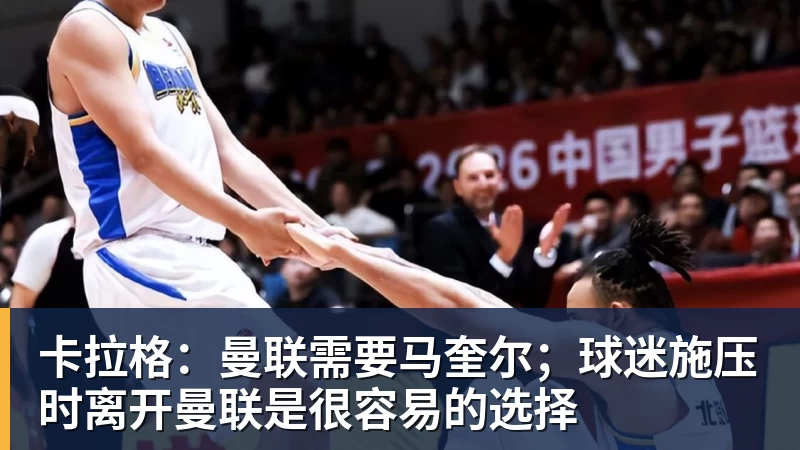 卡拉格：曼联需要马奎尔；球迷施压时离开曼联是很容易的选择